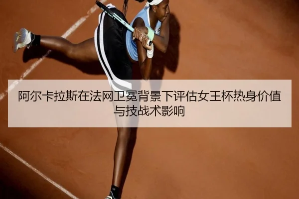 阿尔卡拉斯在法网卫冕背景下评估女王杯热身价值与技战术影响