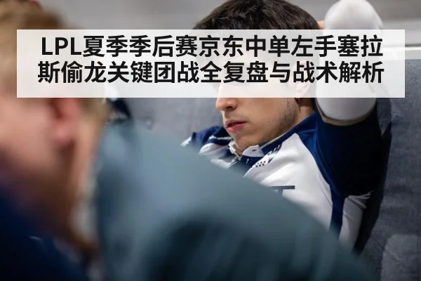 LPL夏季季后赛京东中单左手塞拉斯偷龙关键团战全复盘与战术解析