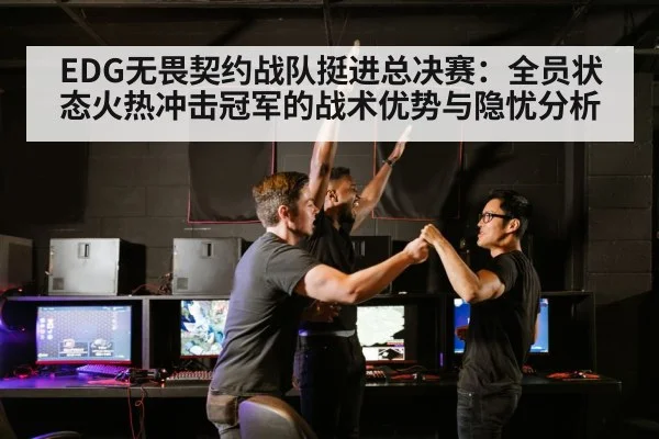 EDG无畏契约战队挺进总决赛:全员状态火热冲击冠军的战术优势与隐忧分析