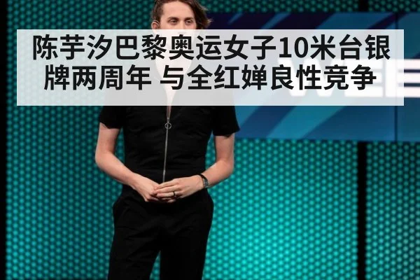陈芋汐巴黎奥运女子10米台银牌两周年 与全红婵良性竞争